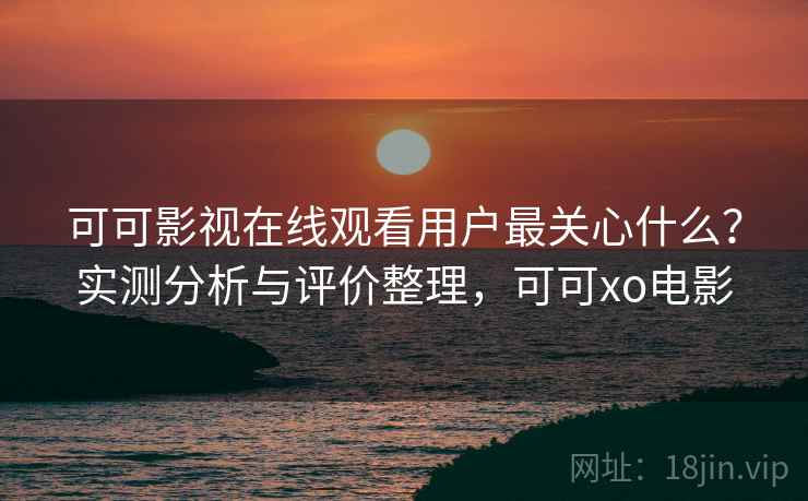 可可影视在线观看用户最关心什么?实测分析与评价整理,可可xo电影 可可影视在线观看用户最关心什么?实测分析与评价整理,可可xo电影