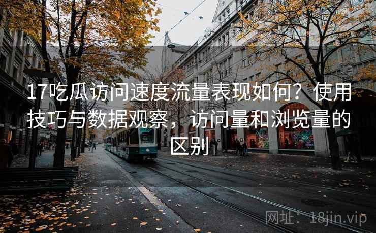 17吃瓜访问速度流量表现如何?使用技巧与数据观察,访问量和浏览量的区别 17吃瓜访问速度流量表现如何?使用技巧与数据观察,访问量和浏览量的区别