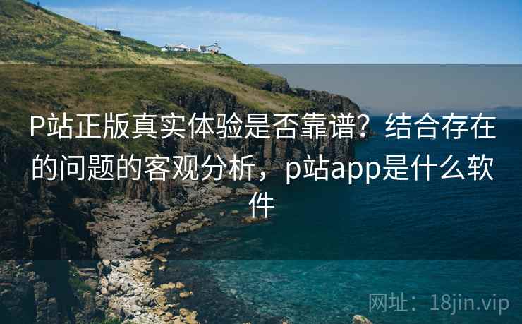 P站正版真实体验是否靠谱？结合存在的问题的客观分析，p站app是什么软件