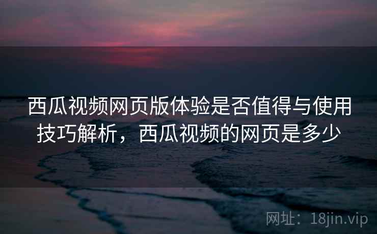 西瓜视频网页版体验是否值得与使用技巧解析,西瓜视频的网页是多少 西瓜视频网页版体验是否值得与使用技巧解析,西瓜视频的网页是多少