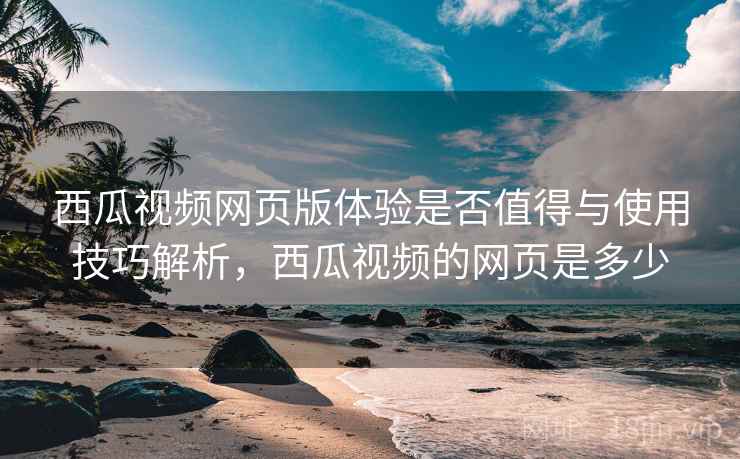 西瓜视频网页版体验是否值得与使用技巧解析,西瓜视频的网页是多少 西瓜视频网页版体验是否值得与使用技巧解析,西瓜视频的网页是多少