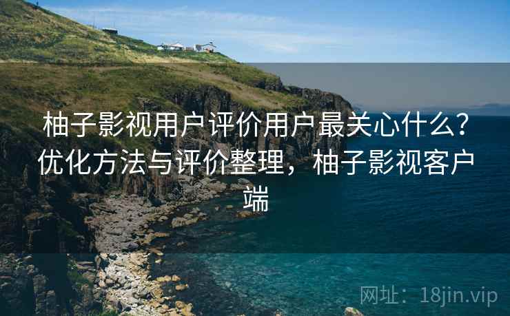 柚子影视用户评价用户最关心什么？优化方法与评价整理，柚子影视客户端