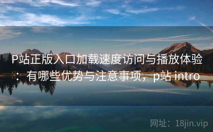 P站正版入口加载速度访问与播放体验：有哪些优势与注意事项，p站 intro