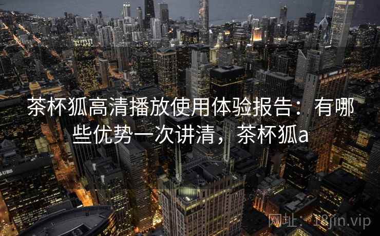 茶杯狐高清播放使用体验报告:有哪些优势一次讲清,茶杯狐a 茶杯狐高清播放使用体验报告:有哪些优势一次讲清,茶杯狐a