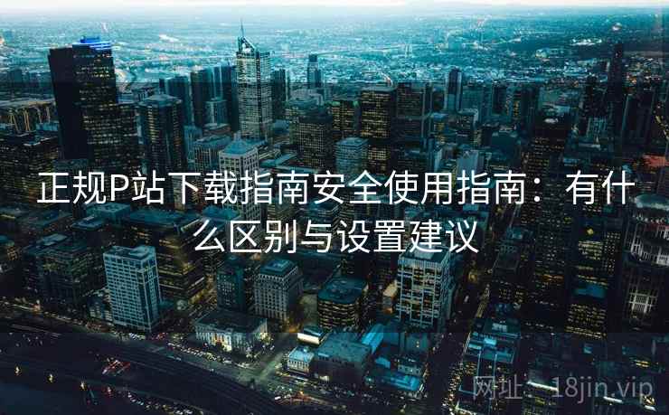 正规P站下载指南安全使用指南:有什么区别与设置建议 正规P站下载指南安全使用指南:有什么区别与设置建议