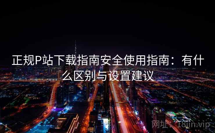 正规P站下载指南安全使用指南：有什么区别与设置建议