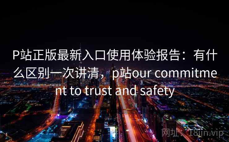 P站正版最新入口使用体验报告：有什么区别一次讲清，p站our commitment to trust and safety