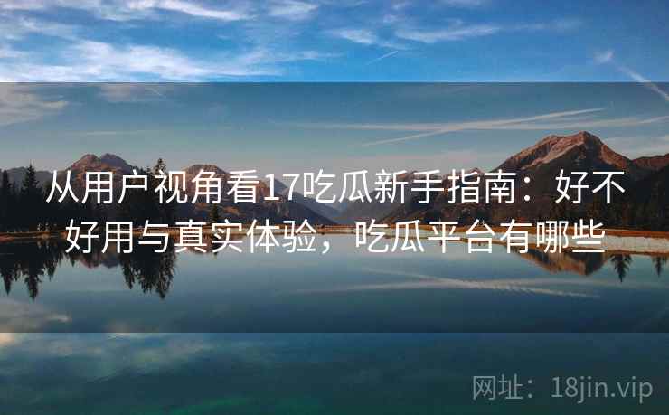 从用户视角看17吃瓜新手指南:好不好用与真实体验,吃瓜平台有哪些 从用户视角看17吃瓜新手指南:好不好用与真实体验,吃瓜平台有哪些