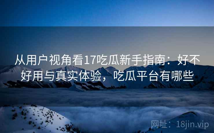 从用户视角看17吃瓜新手指南：好不好用与真实体验，吃瓜平台有哪些