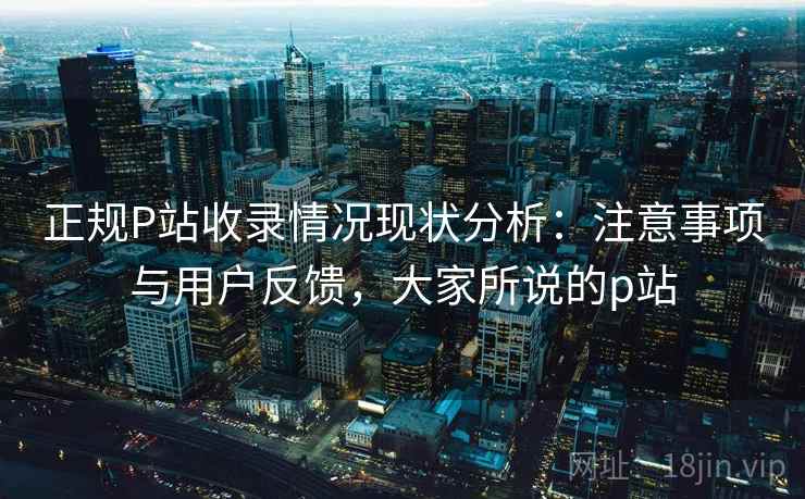 正规P站收录情况现状分析:注意事项与用户反馈,大家所说的p站 正规P站收录情况现状分析:注意事项与用户反馈,大家所说的p站