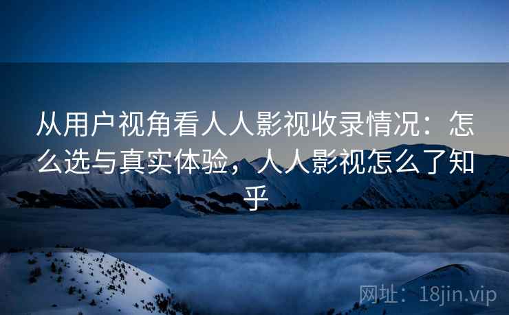 从用户视角看人人影视收录情况：怎么选与真实体验，人人影视怎么了知乎