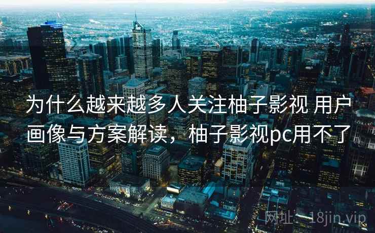 为什么越来越多人关注柚子影视 用户画像与方案解读，柚子影视pc用不了