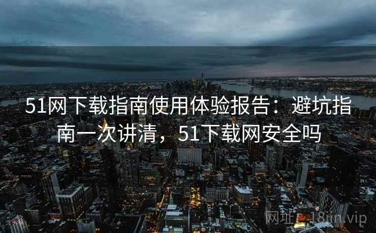 51网下载指南使用体验报告:避坑指南一次讲清,51下载网安全吗 51网下载指南使用体验报告:避坑指南一次讲清,51下载网安全吗