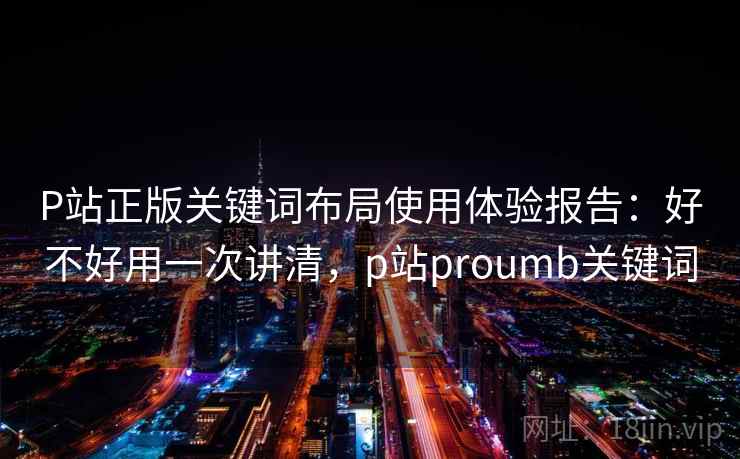 P站正版关键词布局使用体验报告：好不好用一次讲清，p站proumb关键词