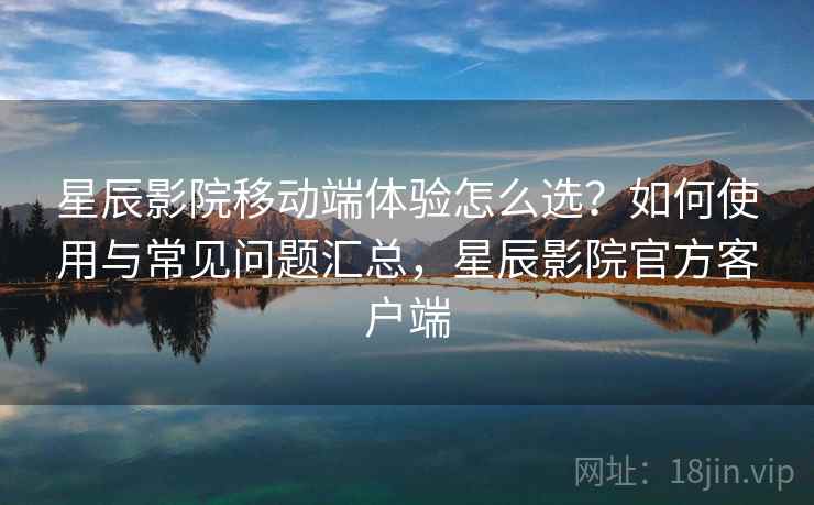 星辰影院移动端体验怎么选？如何使用与常见问题汇总，星辰影院官方客户端