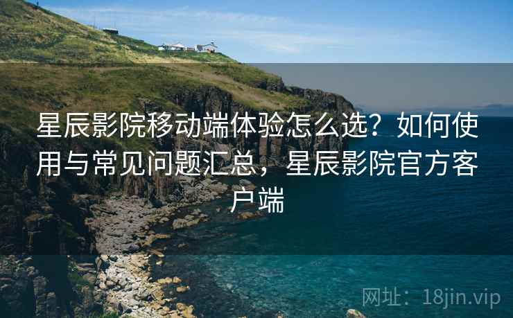 星辰影院移动端体验怎么选？如何使用与常见问题汇总，星辰影院官方客户端