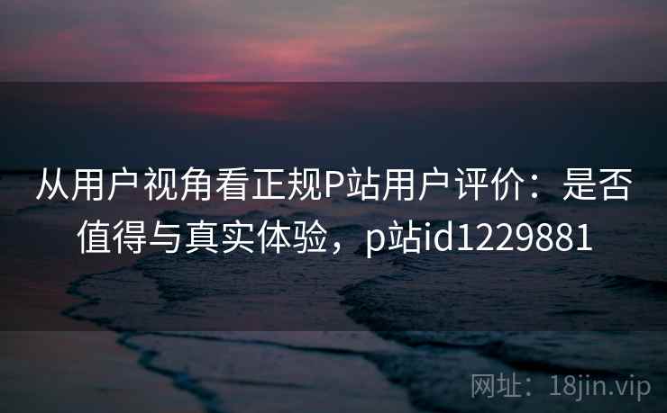 从用户视角看正规P站用户评价:是否值得与真实体验,p站id1229881 从用户视角看正规P站用户评价:是否值得与真实体验,p站id1229881