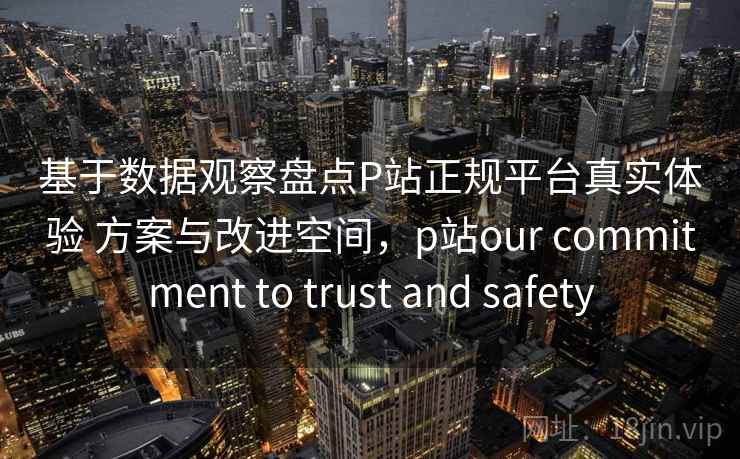 基于数据观察盘点P站正规平台真实体验 方案与改进空间，p站our commitment to trust and safety