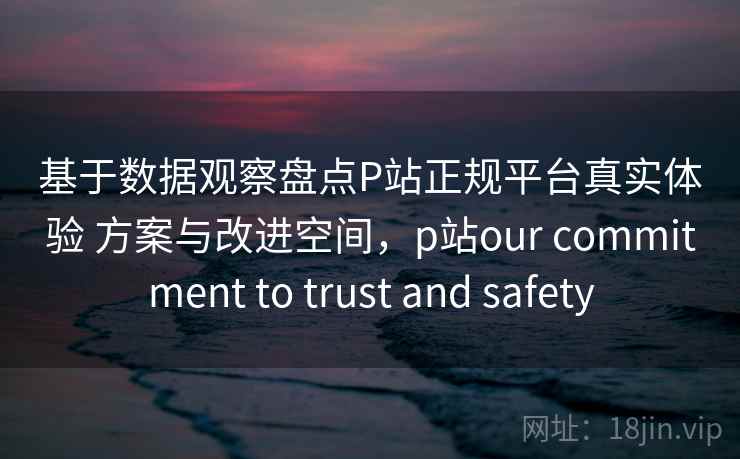 基于数据观察盘点P站正规平台真实体验 方案与改进空间，p站our commitment to trust and safety