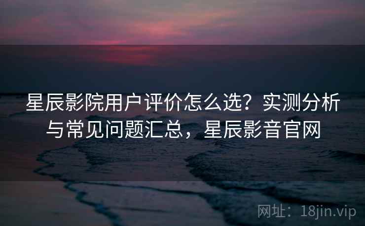 星辰影院用户评价怎么选?实测分析与常见问题汇总,星辰影音官网 星辰影院用户评价怎么选?实测分析与常见问题汇总,星辰影音官网