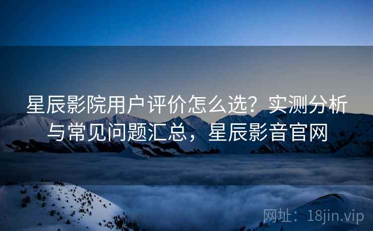 星辰影院用户评价怎么选？实测分析与常见问题汇总，星辰影音官网