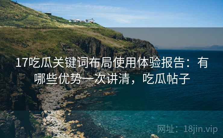 17吃瓜关键词布局使用体验报告：有哪些优势一次讲清，吃瓜帖子