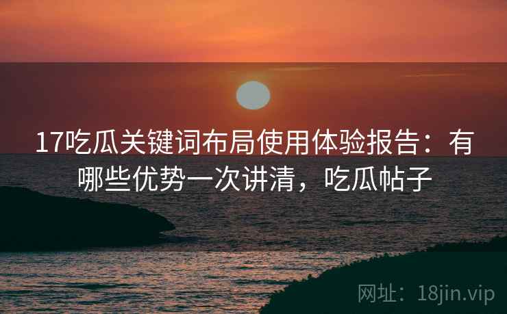 17吃瓜关键词布局使用体验报告：有哪些优势一次讲清，吃瓜帖子