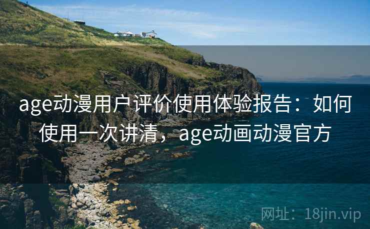 age动漫用户评价使用体验报告：如何使用一次讲清，age动画动漫官方