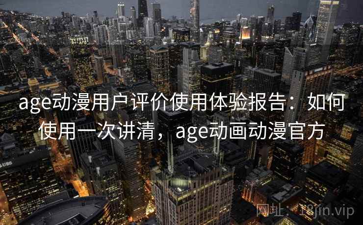 age动漫用户评价使用体验报告：如何使用一次讲清，age动画动漫官方