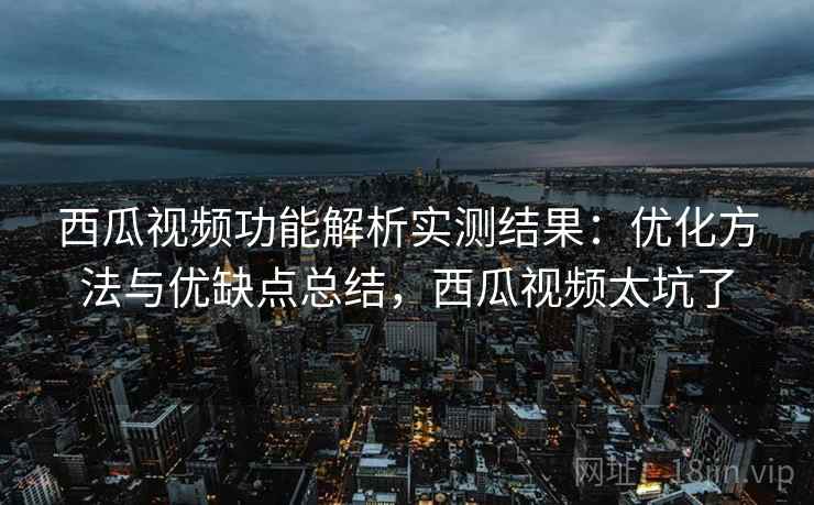 西瓜视频功能解析实测结果：优化方法与优缺点总结，西瓜视频太坑了